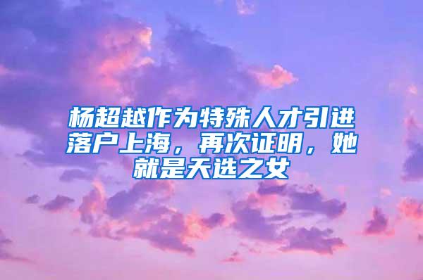 杨超越作为特殊人才引进落户上海，再次证明，她就是天选之女