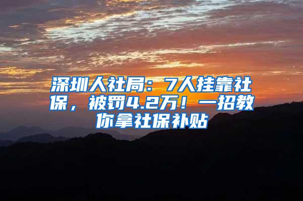 深圳人社局：7人挂靠社保，被罚4.2万！一招教你拿社保补贴