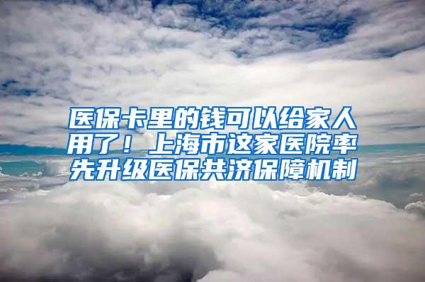 医保卡里的钱可以给家人用了！上海市这家医院率先升级医保共济保障机制