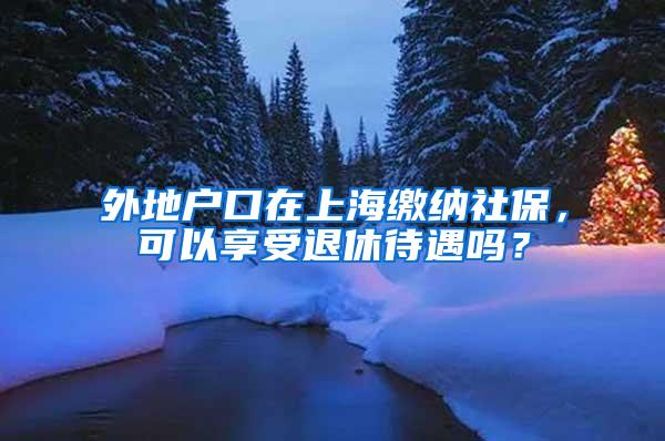 外地户口在上海缴纳社保，可以享受退休待遇吗？