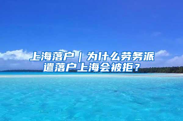 上海落户｜为什么劳务派遣落户上海会被拒？