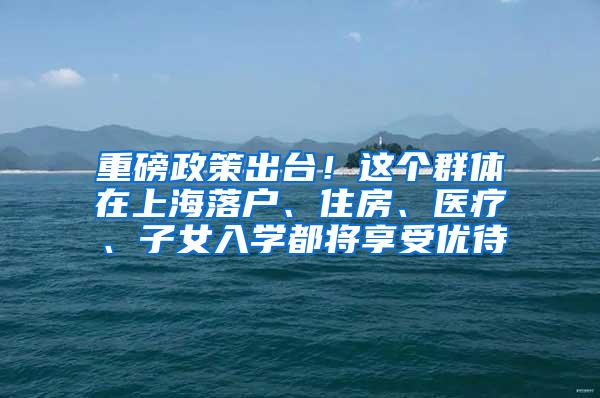 重磅政策出台！这个群体在上海落户、住房、医疗、子女入学都将享受优待