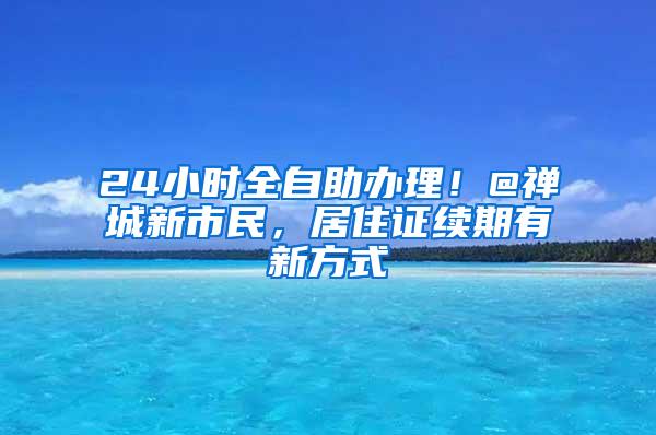 24小时全自助办理！@禅城新市民，居住证续期有新方式