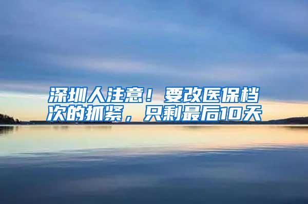 深圳人注意！要改医保档次的抓紧，只剩最后10天