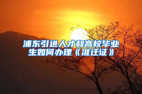 浦东引进人才和高校毕业生如何办理《准迁证》