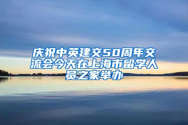 庆祝中英建交50周年交流会今天在上海市留学人员之家举办