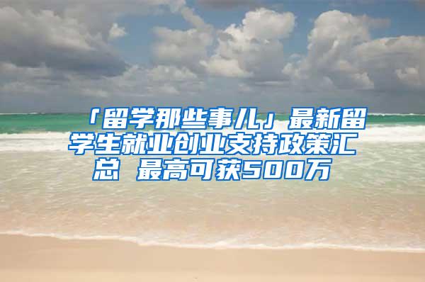 「留学那些事儿」最新留学生就业创业支持政策汇总 最高可获500万