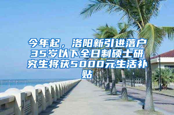 今年起，洛阳新引进落户35岁以下全日制硕士研究生将获5000元生活补贴