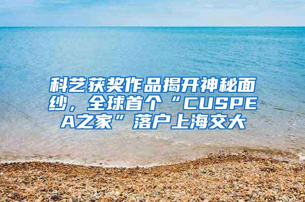 科艺获奖作品揭开神秘面纱，全球首个“CUSPEA之家”落户上海交大