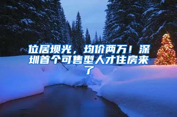 位居坝光，均价两万！深圳首个可售型人才住房来了