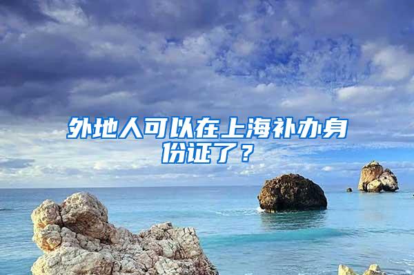 外地人可以在上海补办身份证了？