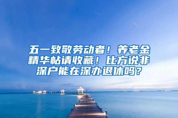 五一致敬劳动者！养老金精华帖请收藏！比方说非深户能在深办退休吗？