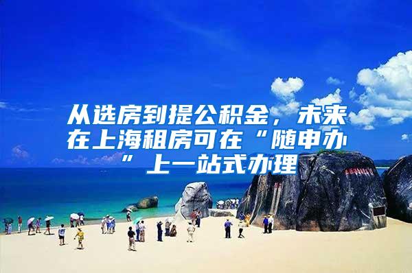 从选房到提公积金，未来在上海租房可在“随申办”上一站式办理