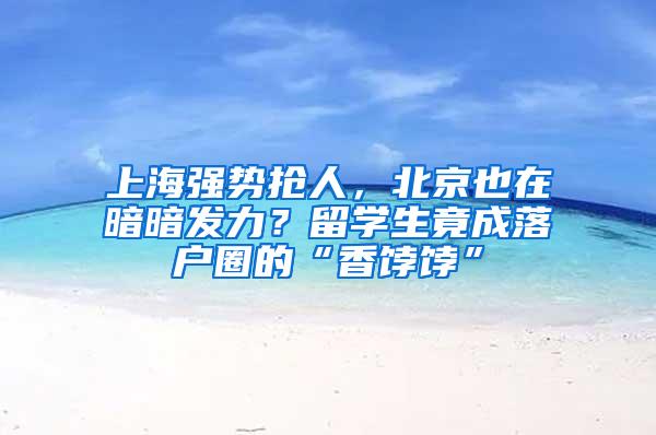 上海强势抢人，北京也在暗暗发力？留学生竟成落户圈的“香饽饽”