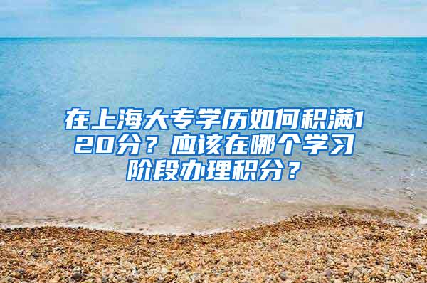 在上海大专学历如何积满120分？应该在哪个学习阶段办理积分？