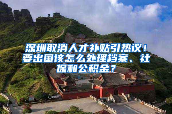 深圳取消人才补贴引热议！要出国该怎么处理档案、社保和公积金？