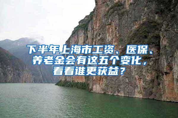 下半年上海市工资、医保、养老金会有这五个变化，看看谁更获益？