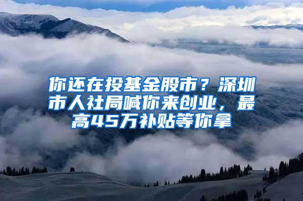 你还在投基金股市？深圳市人社局喊你来创业，最高45万补贴等你拿