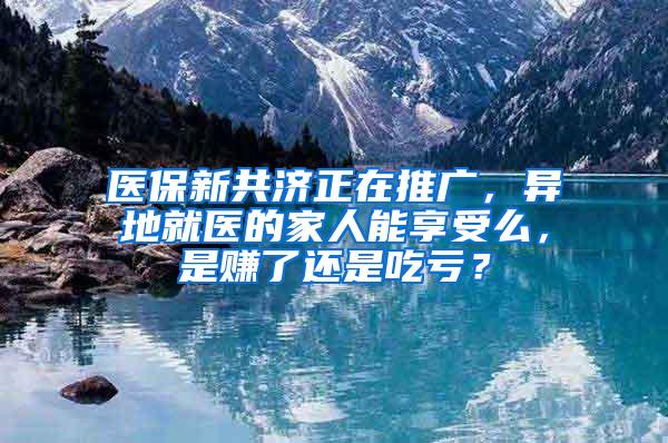 医保新共济正在推广，异地就医的家人能享受么，是赚了还是吃亏？