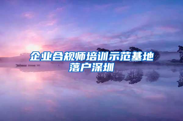 企业合规师培训示范基地落户深圳