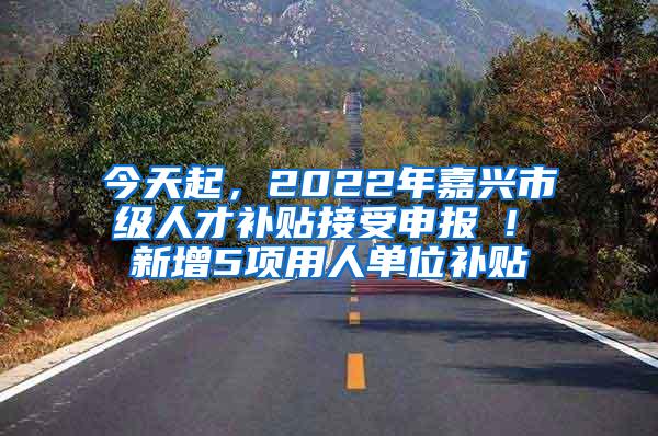 今天起，2022年嘉兴市级人才补贴接受申报 ! 新增5项用人单位补贴