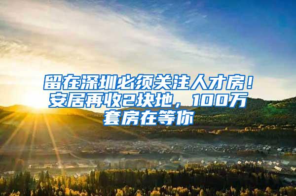 留在深圳必须关注人才房！安居再收2块地，100万套房在等你