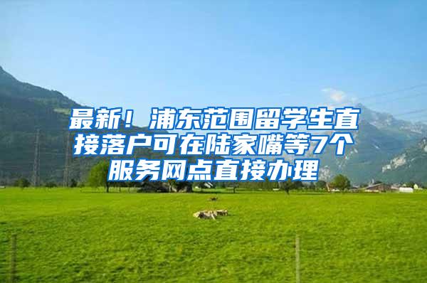 最新！浦东范围留学生直接落户可在陆家嘴等7个服务网点直接办理