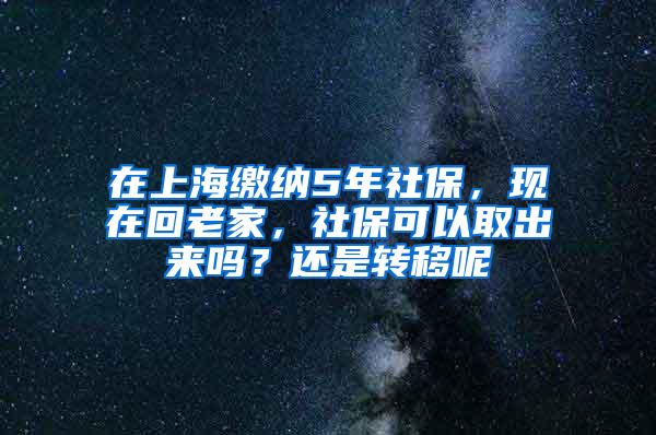 在上海缴纳5年社保，现在回老家，社保可以取出来吗？还是转移呢