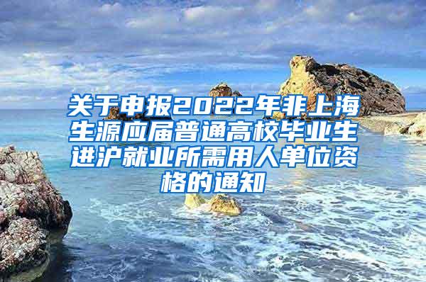 关于申报2022年非上海生源应届普通高校毕业生进沪就业所需用人单位资格的通知