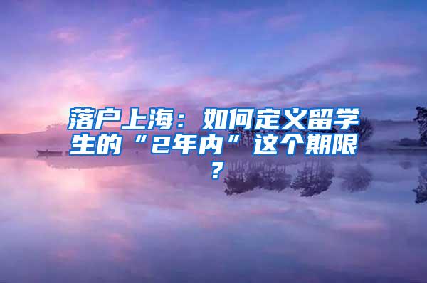 落户上海：如何定义留学生的“2年内”这个期限？