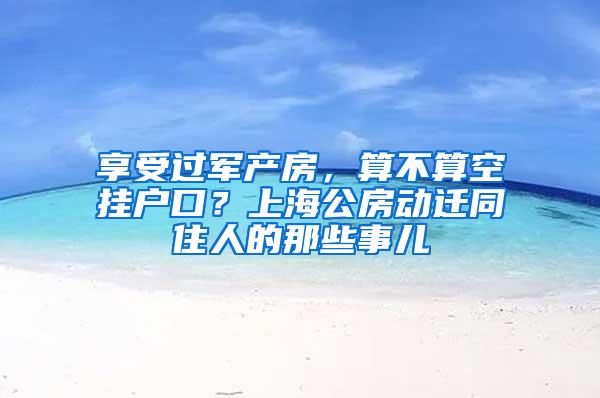 享受过军产房，算不算空挂户口？上海公房动迁同住人的那些事儿