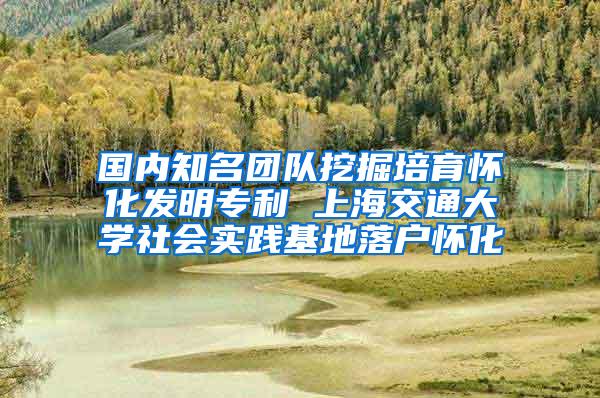 国内知名团队挖掘培育怀化发明专利 上海交通大学社会实践基地落户怀化