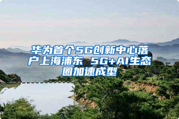 华为首个5G创新中心落户上海浦东 5G+AI生态圈加速成型