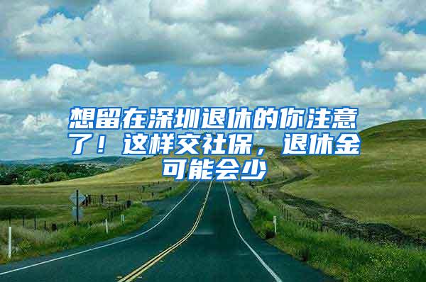 想留在深圳退休的你注意了！这样交社保，退休金可能会少