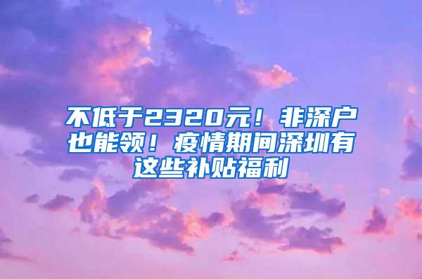 不低于2320元！非深户也能领！疫情期间深圳有这些补贴福利