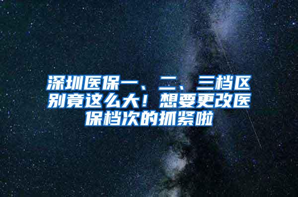 深圳医保一、二、三档区别竟这么大！想要更改医保档次的抓紧啦