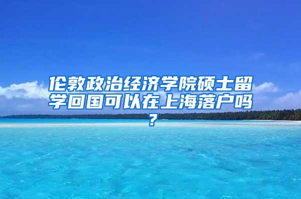 伦敦政治经济学院硕士留学回国可以在上海落户吗？