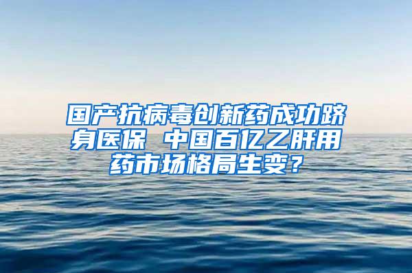 国产抗病毒创新药成功跻身医保 中国百亿乙肝用药市场格局生变？