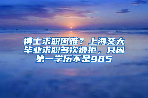 博士求职困难？上海交大毕业求职多次被拒，只因第一学历不是985