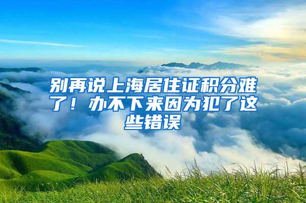 别再说上海居住证积分难了！办不下来因为犯了这些错误