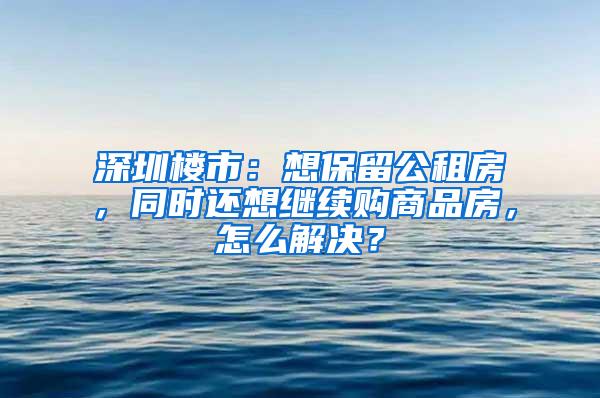 深圳楼市：想保留公租房，同时还想继续购商品房，怎么解决？