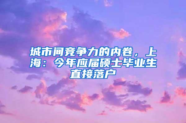 城市间竞争力的内卷，上海：今年应届硕士毕业生直接落户