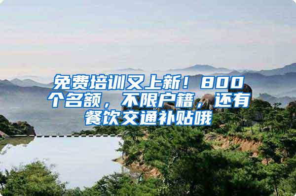 免费培训又上新！800个名额，不限户籍，还有餐饮交通补贴哦