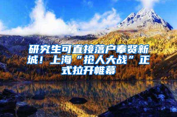 研究生可直接落户奉贤新城！上海“抢人大战”正式拉开帷幕