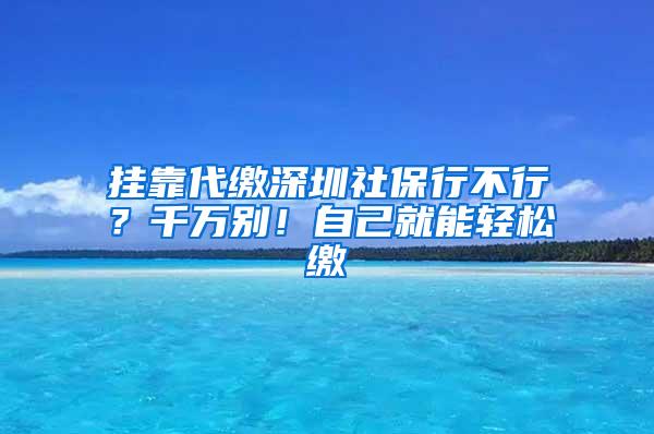 挂靠代缴深圳社保行不行？千万别！自己就能轻松缴