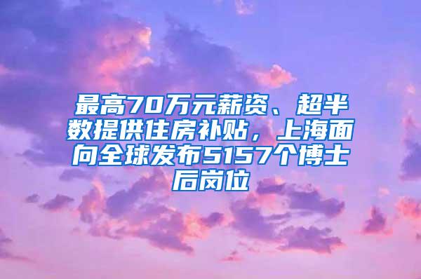 最高70万元薪资、超半数提供住房补贴，上海面向全球发布5157个博士后岗位