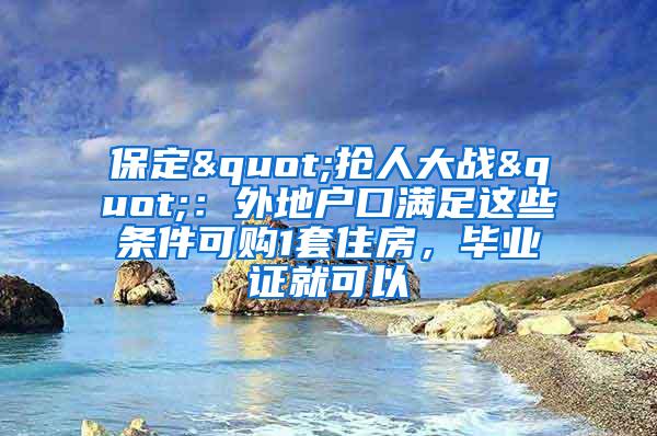 保定"抢人大战"：外地户口满足这些条件可购1套住房，毕业证就可以