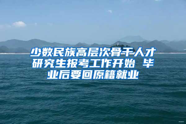 少数民族高层次骨干人才研究生报考工作开始 毕业后要回原籍就业