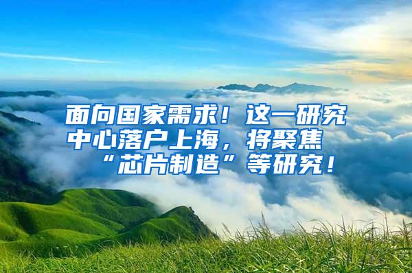 面向国家需求！这一研究中心落户上海，将聚焦“芯片制造”等研究！