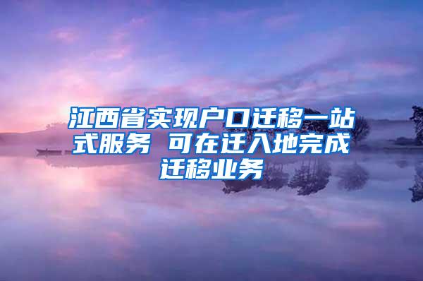 江西省实现户口迁移一站式服务 可在迁入地完成迁移业务